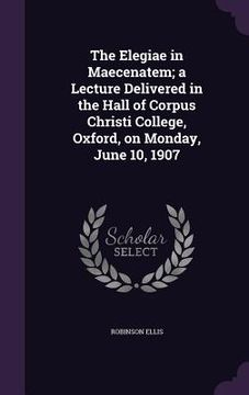 portada The Elegiae in Maecenatem; a Lecture Delivered in the Hall of Corpus Christi College, Oxford, on Monday, June 10, 1907 (en Inglés)