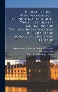 portada List of Students of Veterinary Colleges, Recognised by Government, Who Have Passed the Examinations, and Obtained the Certificate of the Highland and