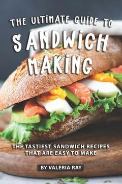 portada The Ultimate Guide to Sandwich Making: The Tastiest Sandwich Recipes That Are Easy to Make (en Inglés)