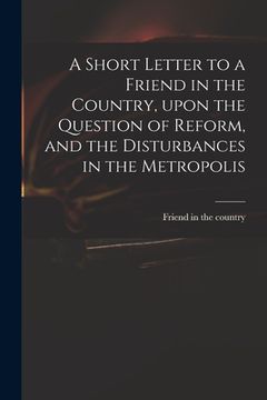 portada A Short Letter to a Friend in the Country, Upon the Question of Reform, and the Disturbances in the Metropolis (en Inglés)