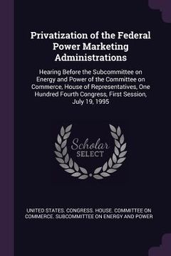 portada Privatization of the Federal Power Marketing Administrations: Hearing Before the Subcommittee on Energy and Power of the Committee on Commerce, House (en Inglés)