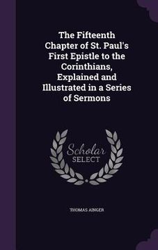 portada The Fifteenth Chapter of St. Paul's First Epistle to the Corinthians, Explained and Illustrated in a Series of Sermons (en Inglés)