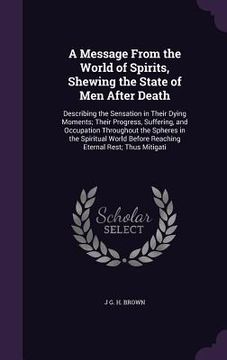 portada A Message From the World of Spirits, Shewing the State of Men After Death: Describing the Sensation in Their Dying Moments; Their Progress, Suffering, (en Inglés)