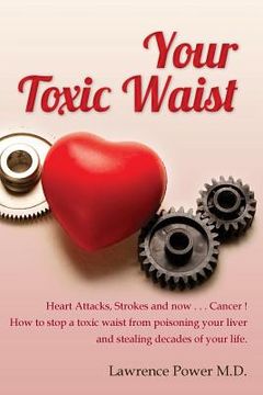 portada Your Toxic Waist: Heart Attacks, Strokes and now . . . Cancer ! How to stop a toxic waist from poisoning your liver and stealing decades (en Inglés)