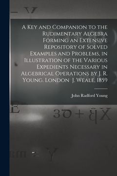 portada A Key and Companion to the Rudimentary Algebra Forming an Extensive Repository of Solved Examples and Problems, in Illustration of the Various Expedie (en Inglés)