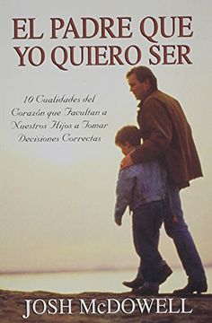 portada El Padre que yo Quiero Ser: 10 Cualidades del Corazon que Capacitan a sus Hijos Para Tomar Decisiones Correctas (in Spanish)