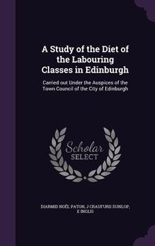 portada A Study of the Diet of the Labouring Classes in Edinburgh: Carried out Under the Auspices of the Town Council of the City of Edinburgh (en Inglés)