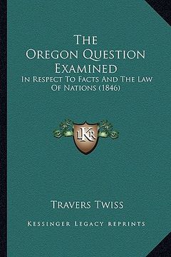 portada the oregon question examined: in respect to facts and the law of nations (1846) (en Inglés)