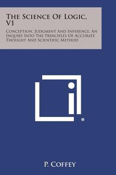 portada The Science of Logic, V1: Conception, Judgment and Inference, an Inquiry Into the Principles of Accurate Thought and Scientific Method (in English)