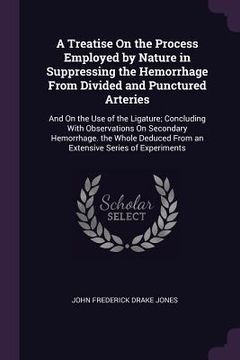 portada A Treatise On the Process Employed by Nature in Suppressing the Hemorrhage From Divided and Punctured Arteries: And On the Use of the Ligature; Conclu (en Inglés)