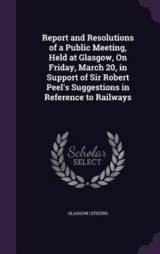 portada Report and Resolutions of a Public Meeting, Held at Glasgow, On Friday, March 20, in Support of Sir Robert Peel's Suggestions in Reference to Railways (en Inglés)