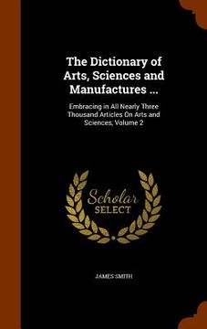 portada The Dictionary of Arts, Sciences and Manufactures ...: Embracing in All Nearly Three Thousand Articles On Arts and Sciences, Volume 2 (en Inglés)