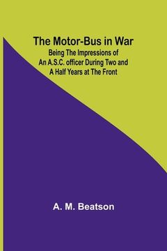 portada The Motor-Bus in War; Being the Impressions of an A.S.C. Officer during Two and a Half Years at the Front (en Inglés)