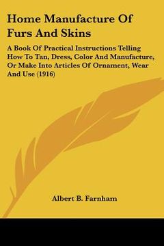 portada home manufacture of furs and skins: a book of practical instructions telling how to tan, dress, color and manufacture, or make into articles of orname (en Inglés)