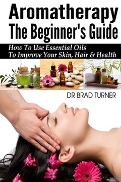 portada Aromatherapy The Beginner's Guide: How To Use Essential Oils To Improve Your Skin, Hair & Health (en Inglés)
