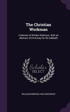 portada The Christian Workman: A Memoir of William Robinson. With an Abstract of His Essay On the Sabbath (en Inglés)