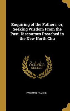 portada Enquiring of the Fathers, or, Seeking Wisdom From the Past. Discourses Preached in the New North Chu (en Inglés)
