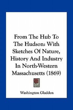 portada from the hub to the hudson: with sketches of nature, history and industry in north-western massachusetts (1869) (en Inglés)