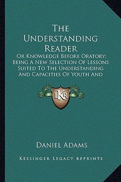 portada the understanding reader: or knowledge before oratory; being a new selection of lessons suited to the understanding and capacities of youth and (en Inglés)