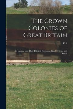 portada The Crown Colonies of Great Britain: An Inquiry Into Their Political Economy, Fiscal Systems and Trade (en Inglés)