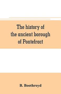 portada The history of the ancient borough of Pontefract, containing an interesting account of its castle, and the three different sieges it sustained, during (en Inglés)
