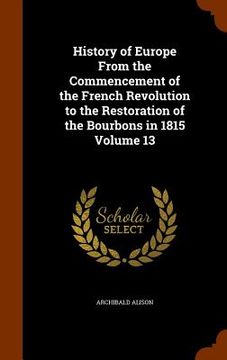 portada History of Europe From the Commencement of the French Revolution to the Restoration of the Bourbons in 1815 Volume 13 (en Inglés)