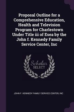 portada Proposal Outline for a Comprehensive Education, Health and Television Program for Charlestown Under Title iii of Esea by the John f. Kennedy Family Se (en Inglés)