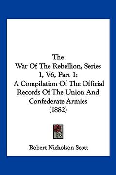 portada the war of the rebellion, series 1, v6, part 1: a compilation of the official records of the union and confederate armies (1882) (en Inglés)