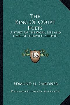 portada the king of court poets: a study of the work, life and times of lodovico ariosto (en Inglés)