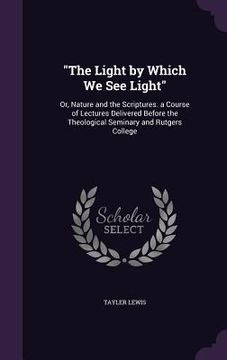 portada "The Light by Which We See Light": Or, Nature and the Scriptures. a Course of Lectures Delivered Before the Theological Seminary and Rutgers College