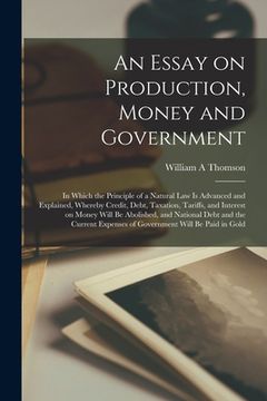 portada An Essay on Production, Money and Government [microform]: in Which the Principle of a Natural Law is Advanced and Explained, Whereby Credit, Debt, Tax (en Inglés)