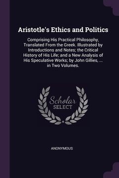 portada Aristotle's Ethics and Politics: Comprising His Practical Philosophy, Translated From the Greek. Illustrated by Introductions and Notes; the Critical