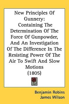 portada new principles of gunnery: containing the determination of the force of gunpowder, and an investigation of the difference in the resisting power (in English)