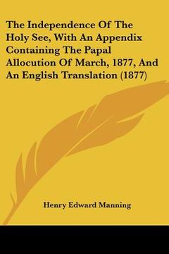 portada the independence of the holy see, with an appendix containing the papal allocution of march, 1877, and an english translation (1877) (en Inglés)