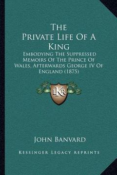 portada the private life of a king: embodying the suppressed memoirs of the prince of wales, afterwards george iv of england (1875)