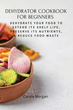 portada Dehydrator Cookbook for Beginners: Dehydrate Your Food To Extend Its Shelf Life, Preserve Its Nutrients, & Reduce Food Waste (en Inglés)