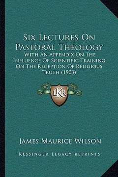 portada six lectures on pastoral theology: with an appendix on the influence of scientific training on the reception of religious truth (1903) (en Inglés)