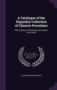 portada A Catalogue of the Hippisley Collection of Chinese Porcelains: With a Sketch of the History of Ceramic Art in China