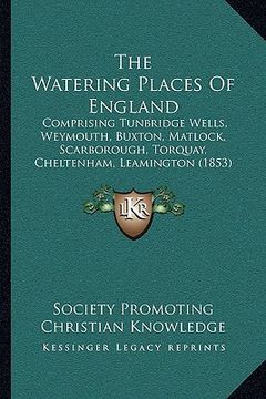 portada the watering places of england: comprising tunbridge wells, weymouth, buxton, matlock, scarborough, torquay, cheltenham, leamington (1853) (en Inglés)