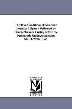 portada the true conditions of american loyalty: a speech delivered by george ticknor curtis, before the democratic union association, march 28th, 1863. (in English)