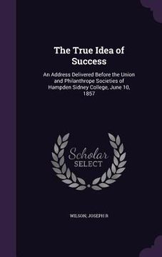 portada The True Idea of Success: An Address Delivered Before the Union and Philanthrope Societies of Hampden Sidney College, June 10, 1857 (en Inglés)