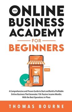 portada The Online Business Academy for Beginners: A Comprehensive and Proven Guide to Start and Build a Profitable Company That Generates 15k Passive Income