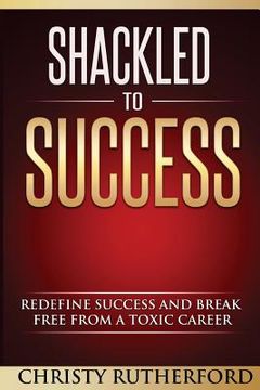 portada Shackled To Success: Redefine success and break free from a toxic career (en Inglés)