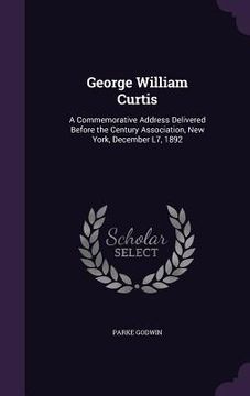 portada George William Curtis: A Commemorative Address Delivered Before the Century Association, New York, December L7, 1892 (en Inglés)