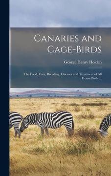 portada Canaries and Cage-Birds: The Food, Care, Breeding, Diseases and Treatment of all House Birds. (en Inglés)