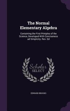 portada The Normal Elementary Algebra: Containing the First Priniples of the Science, Developed With Conciseness ad Simplicity. Rev. Ed (en Inglés)