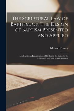 portada The Scriptural Law of Baptism, or, The Design of Baptism Presented and Applied: Leading to an Examination of Its Form, Its Subjects, Its Authority, an (en Inglés)