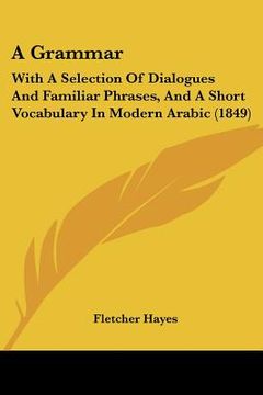 portada a grammar: with a selection of dialogues and familiar phrases, and a short vocabulary in modern arabic (1849) (in English)