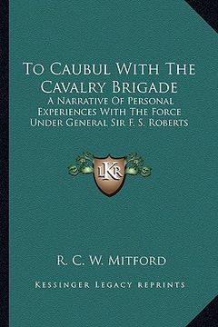 portada to caubul with the cavalry brigade: a narrative of personal experiences with the force under general sir f. s. roberts (en Inglés)