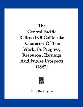 portada the central pacific railroad of california: character of the work, its progress, resources, earnings and future prospects (1867) (en Inglés)